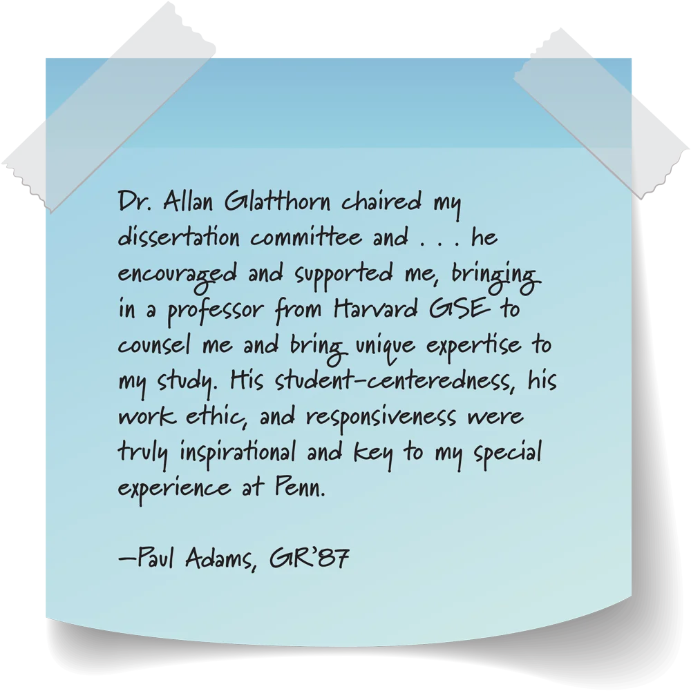 blue sticky note with strips of tape on the top two corners; Dr. Allan Glatthorn chaired my dissertation committee and . . . he encouraged and supported me, bringing in a professor from Harvard GSE to counsel me and bring unique expertise to my study. His student-centeredness, his work ethic, and responsiveness were truly inspirational and key to my special experience at Penn. –Paul Adams, GR’87