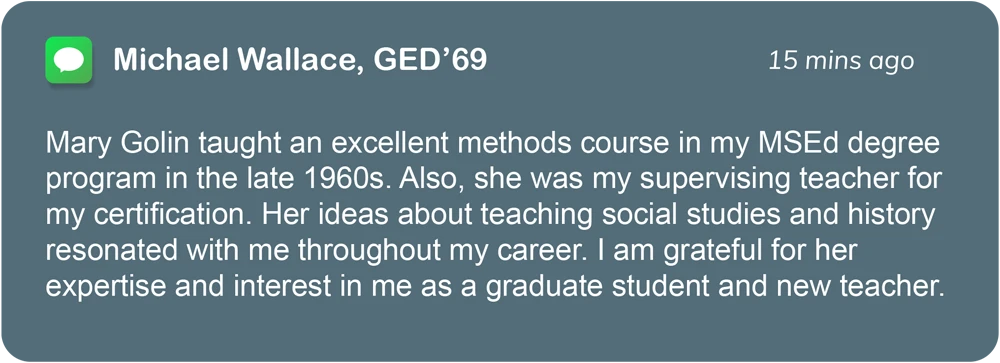 iOS message box; Mary Golin taught an excellent methods course in my MSEd degree program in the late 1960s. Also, she was my supervising teacher for my certification. Her ideas about teaching social studies and history resonated with me throughout my career. I am grateful for her expertise and interest in me as a graduate student and new teacher.