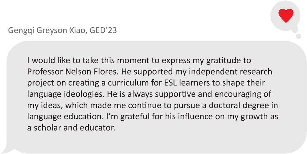 message dialogue box from Gengqi Greyson Xiao, GED’23; I would like to take this moment to express my gratitude to Professor Nelson Flores. He supported my independent research project on creating a curriculum for ESL learners to shape their language ideologies. He is always supportive and encouraging of my ideas, which made me continue to pursue a doctoral degree in language education. I’m grateful for his influence on my growth as a scholar and educator.
